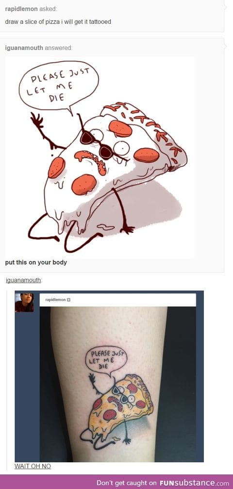 Why wouldn't you tattoo pizza on yourself? Why not on your forehead?